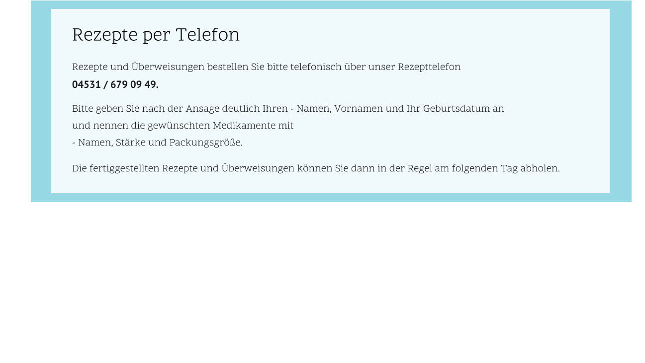 Rezepte und Überweisungen bestellen Sie bitte telefonisch über unser Rezepttelefon  04531 / 679 09 49.  Bitte geben Sie nach der Ansage deutlich Ihren - Namen, Vornamen und Ihr Geburtsdatum an  und nennen die gewünschten Medikamente mit  - Namen, Stärke und Packungsgröße.   Die fertiggestellten Rezepte und Überweisungen können Sie dann in der Regel am folgenden Tag abholen. Rezepte per Telefon