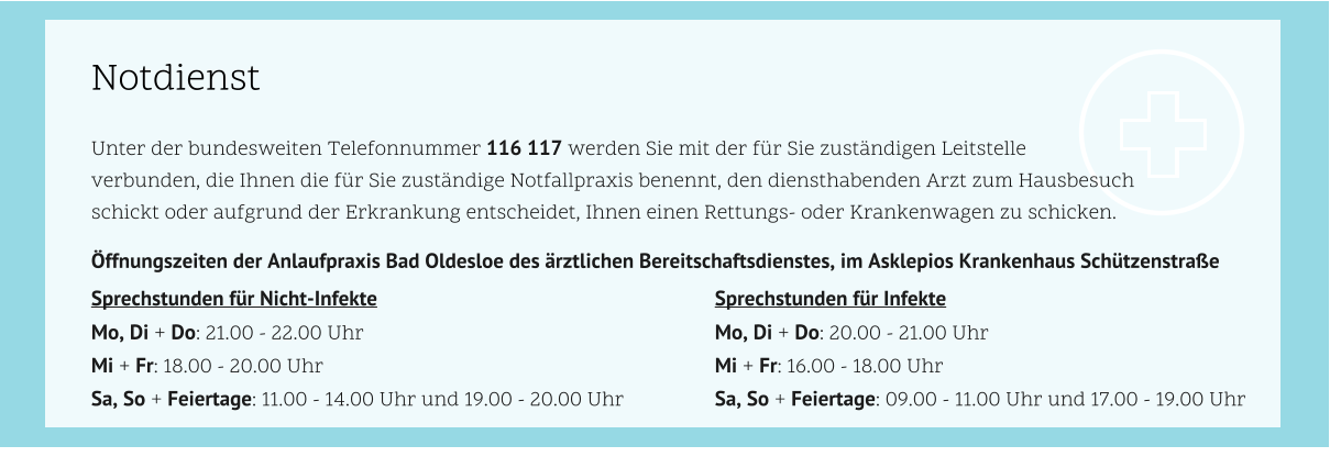 Notdienst Unter der bundesweiten Telefonnummer 116 117 werden Sie mit der für Sie zuständigen Leitstelle  verbunden, die Ihnen die für Sie zuständige Notfallpraxis benennt, den diensthabenden Arzt zum Hausbesuch  schickt oder aufgrund der Erkrankung entscheidet, Ihnen einen Rettungs- oder Krankenwagen zu schicken. 				 Öffnungszeiten der Anlaufpraxis Bad Oldesloe des ärztlichen Bereitschaftsdienstes, im Asklepios Krankenhaus Schützenstraße				 Sprechstunden für Nicht-Infekte									Sprechstunden für Infekte	 Mo, Di + Do: 21.00 - 22.00 Uhr									Mo, Di + Do: 20.00 - 21.00 Uhr Mi + Fr: 18.00 - 20.00 Uhr										Mi + Fr: 16.00 - 18.00 Uhr Sa, So + Feiertage: 11.00 - 14.00 Uhr und 19.00 - 20.00 Uhr			Sa, So + Feiertage: 09.00 - 11.00 Uhr und 17.00 - 19.00 Uhr