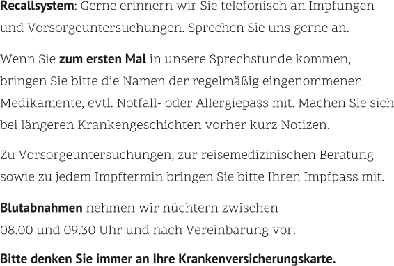Recallsystem: Gerne erinnern wir Sie telefonisch an Impfungen  und Vorsorgeuntersuchungen. Sprechen Sie uns gerne an.    Wenn Sie zum ersten Mal in unsere Sprechstunde kommen,  bringen Sie bitte die Namen der regelmäßig eingenommenen Medikamente, evtl. Notfall- oder Allergiepass mit. Machen Sie sich bei längeren Krankengeschichten vorher kurz Notizen.    Zu Vorsorgeuntersuchungen, zur reisemedizinischen Beratung sowie zu jedem Impftermin bringen Sie bitte Ihren Impfpass mit.    Blutabnahmen nehmen wir nüchtern zwischen 08.00 und 09.30 Uhr und nach Vereinbarung vor.    Bitte denken Sie immer an Ihre Krankenversicherungskarte.