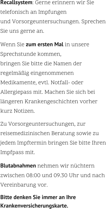 Recallsystem: Gerne erinnern wir Sie telefonisch an Impfungen  und Vorsorgeuntersuchungen. Sprechen Sie uns gerne an.    Wenn Sie zum ersten Mal in unsere Sprechstunde kommen,  bringen Sie bitte die Namen der regelmäßig eingenommenen Medikamente, evtl. Notfall- oder Allergiepass mit. Machen Sie sich bei längeren Krankengeschichten vorher kurz Notizen.    Zu Vorsorgeuntersuchungen, zur reisemedizinischen Beratung sowie zu jedem Impftermin bringen Sie bitte Ihren Impfpass mit.    Blutabnahmen nehmen wir nüchtern zwischen 08:00 und 09.30 Uhr und nach Vereinbarung vor.    Bitte denken Sie immer an Ihre Krankenversicherungskarte.